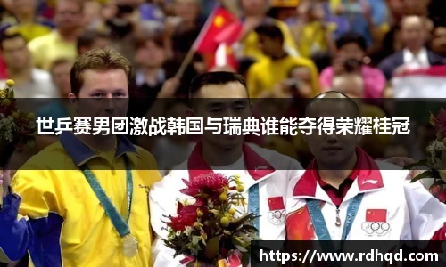 世乒赛男团激战韩国与瑞典谁能夺得荣耀桂冠