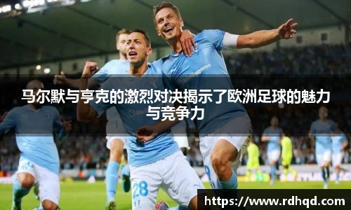 马尔默与亨克的激烈对决揭示了欧洲足球的魅力与竞争力
